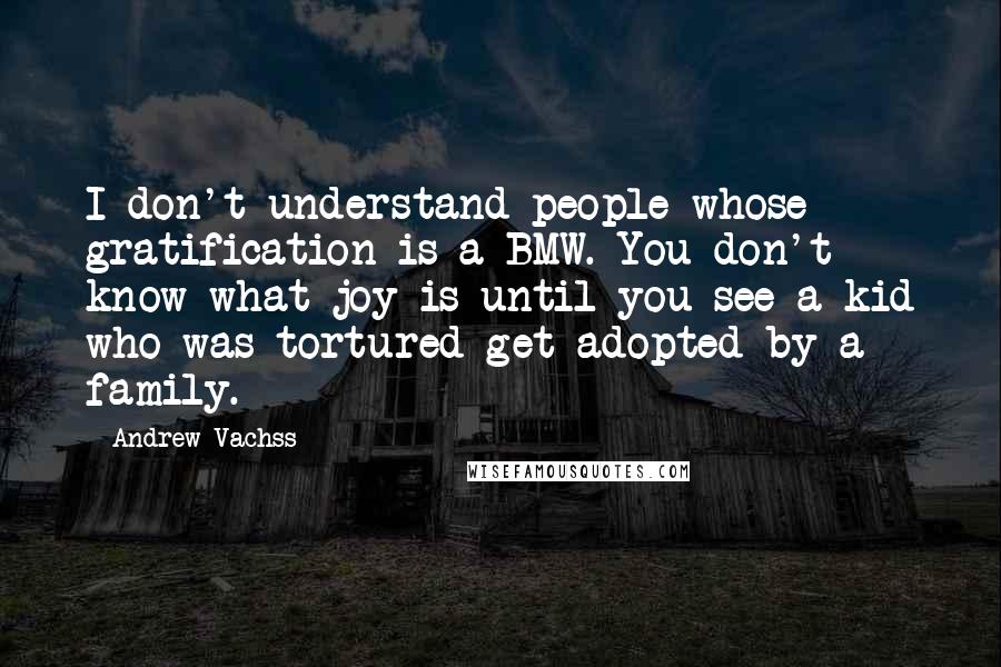 Andrew Vachss Quotes: I don't understand people whose gratification is a BMW. You don't know what joy is until you see a kid who was tortured get adopted by a family.