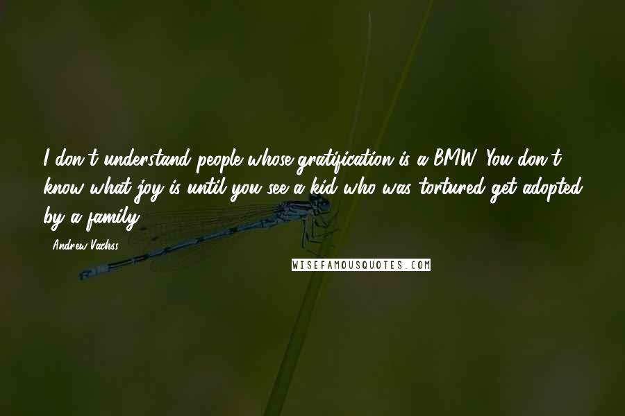 Andrew Vachss Quotes: I don't understand people whose gratification is a BMW. You don't know what joy is until you see a kid who was tortured get adopted by a family.