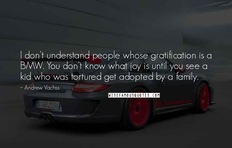 Andrew Vachss Quotes: I don't understand people whose gratification is a BMW. You don't know what joy is until you see a kid who was tortured get adopted by a family.