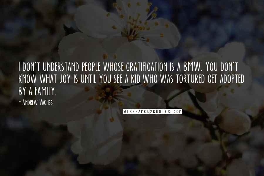 Andrew Vachss Quotes: I don't understand people whose gratification is a BMW. You don't know what joy is until you see a kid who was tortured get adopted by a family.