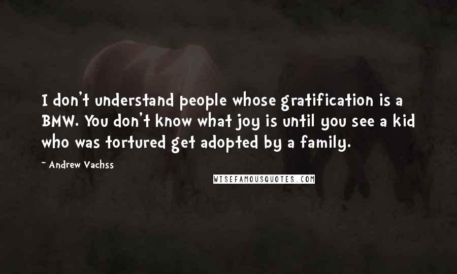 Andrew Vachss Quotes: I don't understand people whose gratification is a BMW. You don't know what joy is until you see a kid who was tortured get adopted by a family.