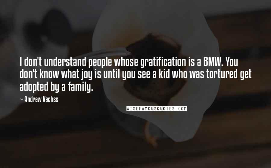 Andrew Vachss Quotes: I don't understand people whose gratification is a BMW. You don't know what joy is until you see a kid who was tortured get adopted by a family.