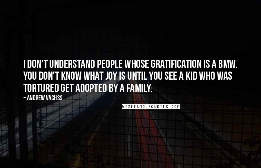 Andrew Vachss Quotes: I don't understand people whose gratification is a BMW. You don't know what joy is until you see a kid who was tortured get adopted by a family.