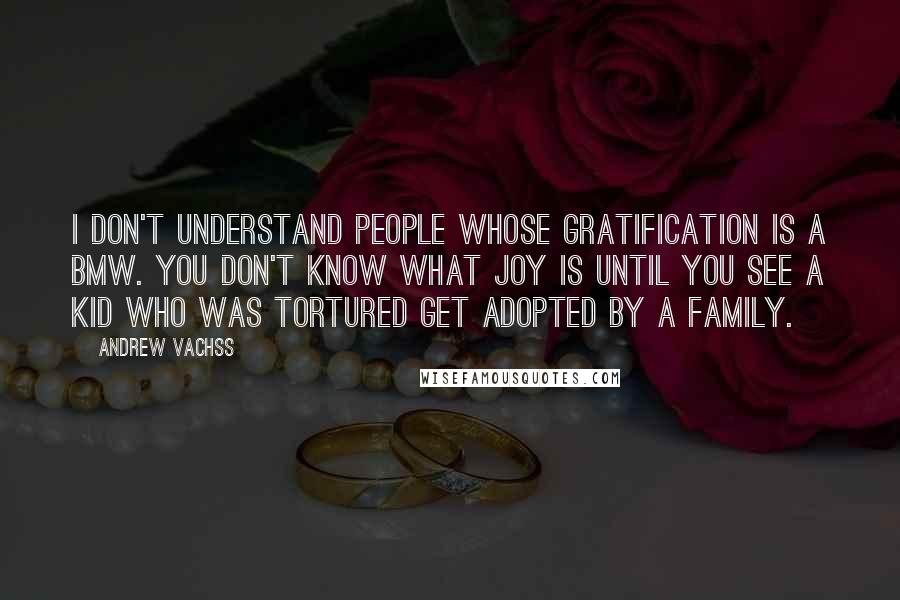 Andrew Vachss Quotes: I don't understand people whose gratification is a BMW. You don't know what joy is until you see a kid who was tortured get adopted by a family.