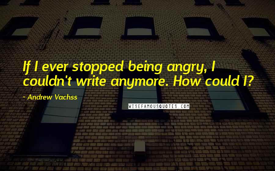 Andrew Vachss Quotes: If I ever stopped being angry, I couldn't write anymore. How could I?