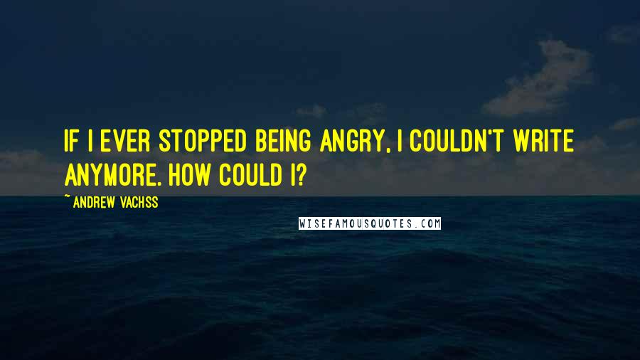 Andrew Vachss Quotes: If I ever stopped being angry, I couldn't write anymore. How could I?