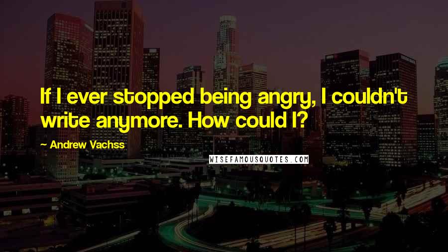 Andrew Vachss Quotes: If I ever stopped being angry, I couldn't write anymore. How could I?