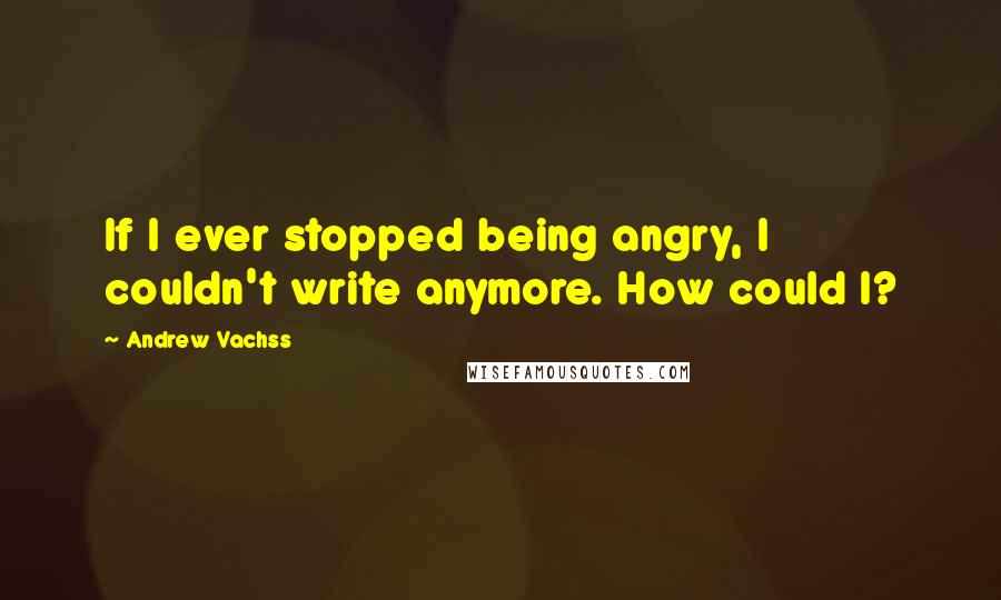 Andrew Vachss Quotes: If I ever stopped being angry, I couldn't write anymore. How could I?