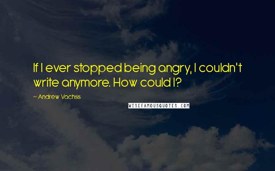 Andrew Vachss Quotes: If I ever stopped being angry, I couldn't write anymore. How could I?
