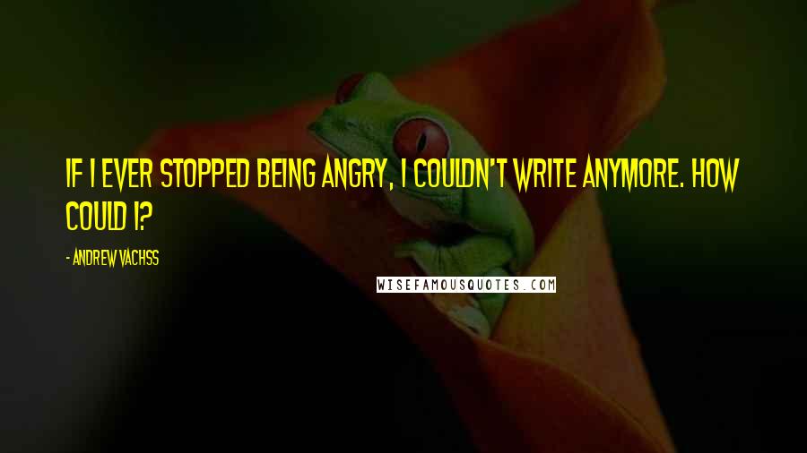 Andrew Vachss Quotes: If I ever stopped being angry, I couldn't write anymore. How could I?