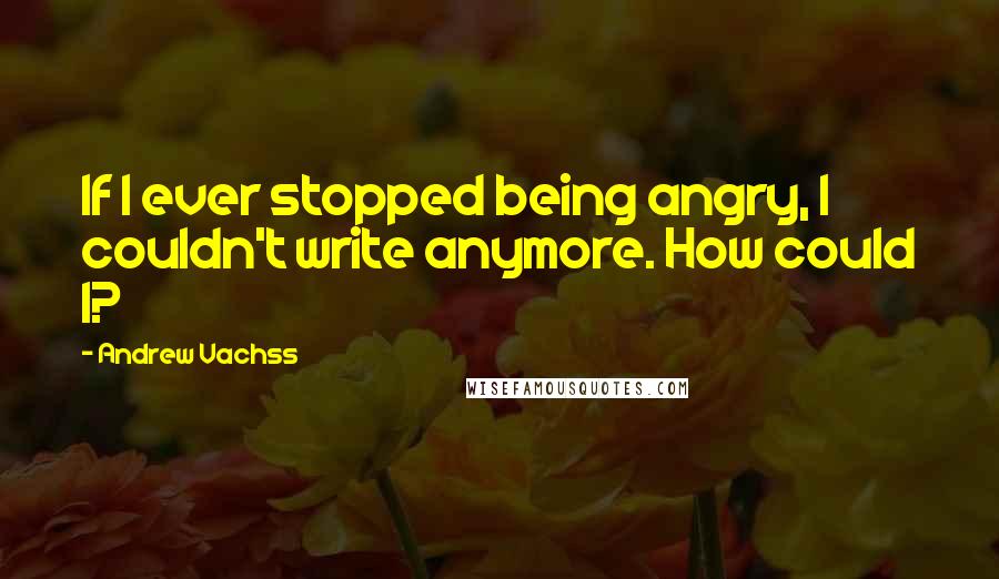 Andrew Vachss Quotes: If I ever stopped being angry, I couldn't write anymore. How could I?