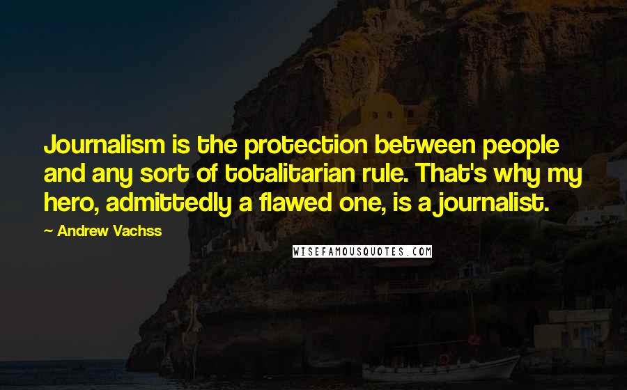 Andrew Vachss Quotes: Journalism is the protection between people and any sort of totalitarian rule. That's why my hero, admittedly a flawed one, is a journalist.