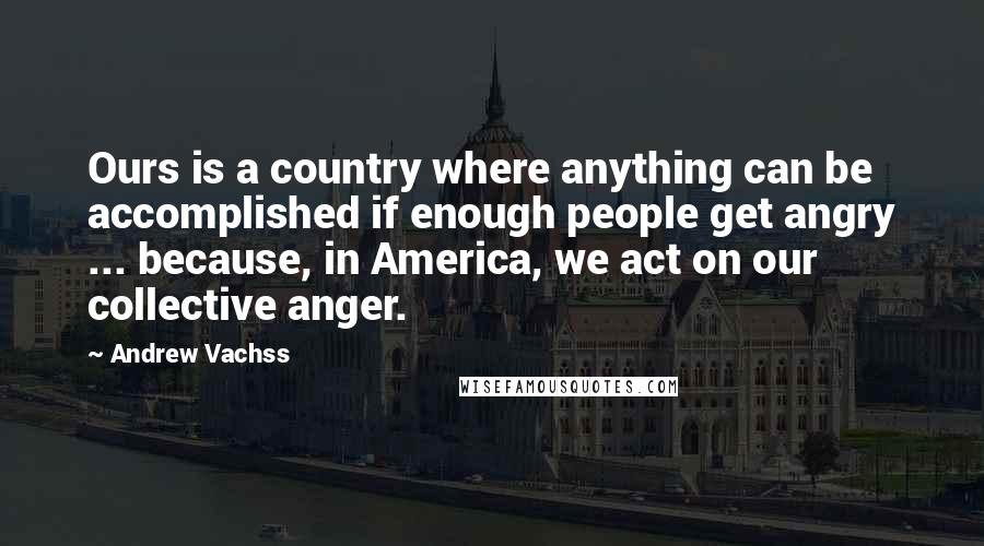 Andrew Vachss Quotes: Ours is a country where anything can be accomplished if enough people get angry ... because, in America, we act on our collective anger.