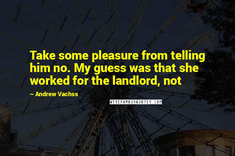 Andrew Vachss Quotes: Take some pleasure from telling him no. My guess was that she worked for the landlord, not