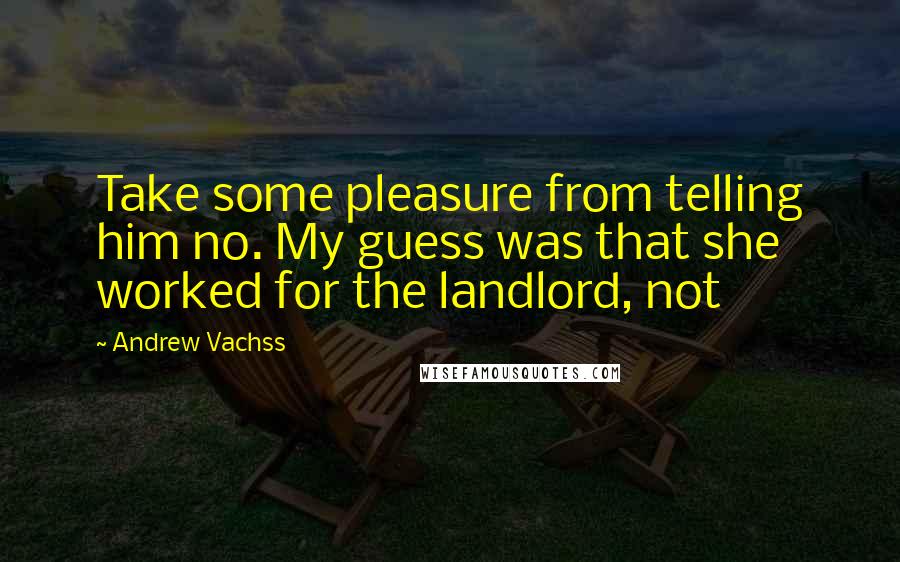 Andrew Vachss Quotes: Take some pleasure from telling him no. My guess was that she worked for the landlord, not