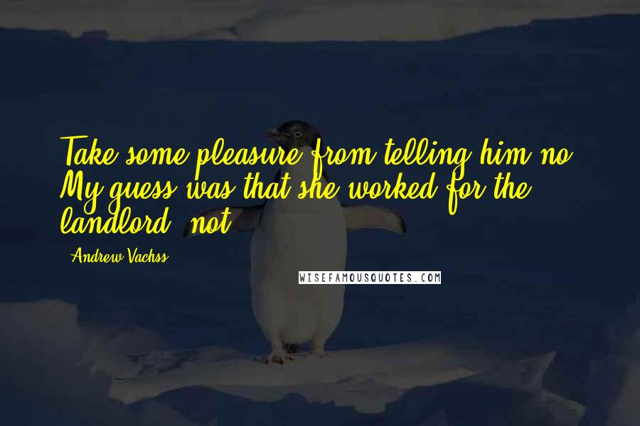 Andrew Vachss Quotes: Take some pleasure from telling him no. My guess was that she worked for the landlord, not