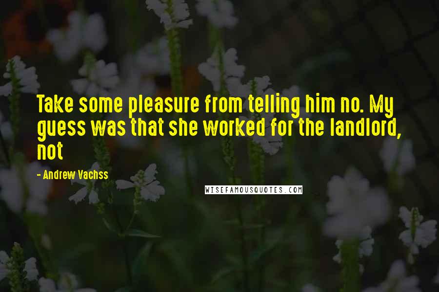 Andrew Vachss Quotes: Take some pleasure from telling him no. My guess was that she worked for the landlord, not
