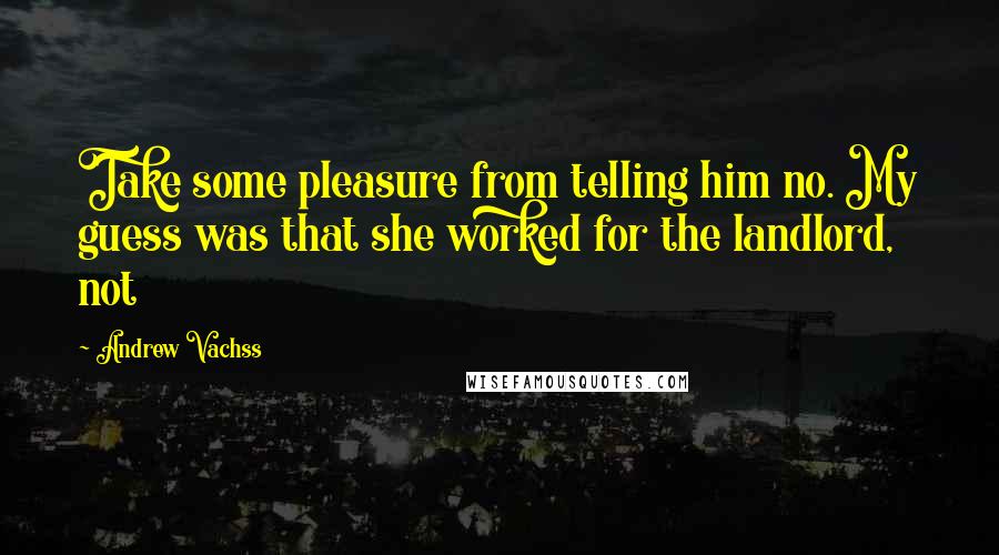 Andrew Vachss Quotes: Take some pleasure from telling him no. My guess was that she worked for the landlord, not
