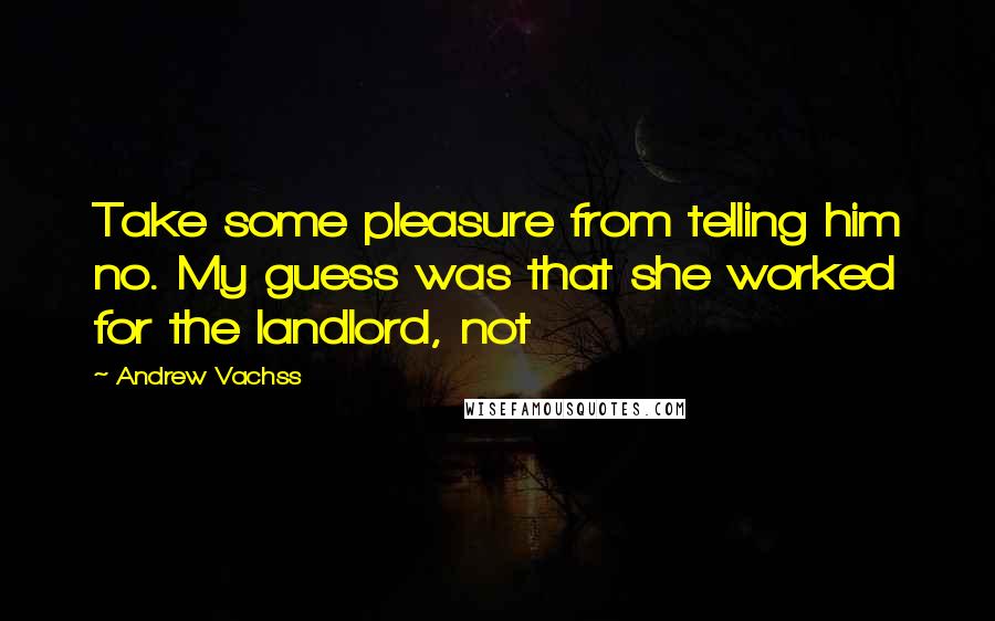 Andrew Vachss Quotes: Take some pleasure from telling him no. My guess was that she worked for the landlord, not