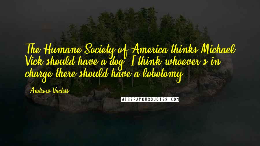 Andrew Vachss Quotes: The Humane Society of America thinks Michael Vick should have a dog. I think whoever's in charge there should have a lobotomy.