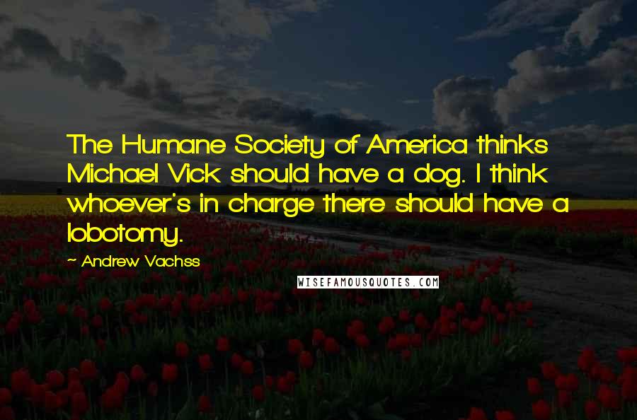 Andrew Vachss Quotes: The Humane Society of America thinks Michael Vick should have a dog. I think whoever's in charge there should have a lobotomy.