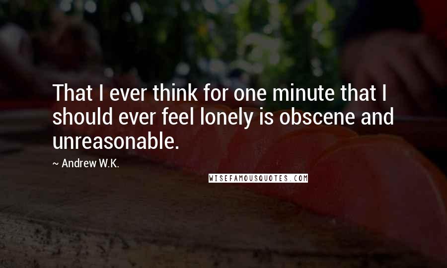 Andrew W.K. Quotes: That I ever think for one minute that I should ever feel lonely is obscene and unreasonable.