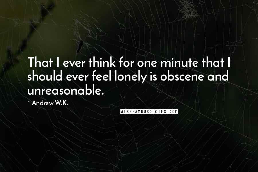 Andrew W.K. Quotes: That I ever think for one minute that I should ever feel lonely is obscene and unreasonable.