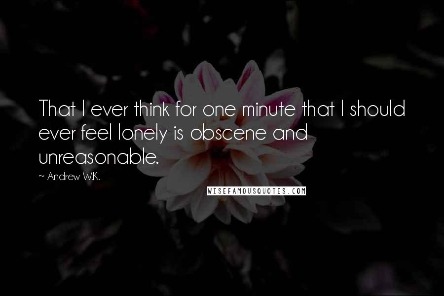 Andrew W.K. Quotes: That I ever think for one minute that I should ever feel lonely is obscene and unreasonable.