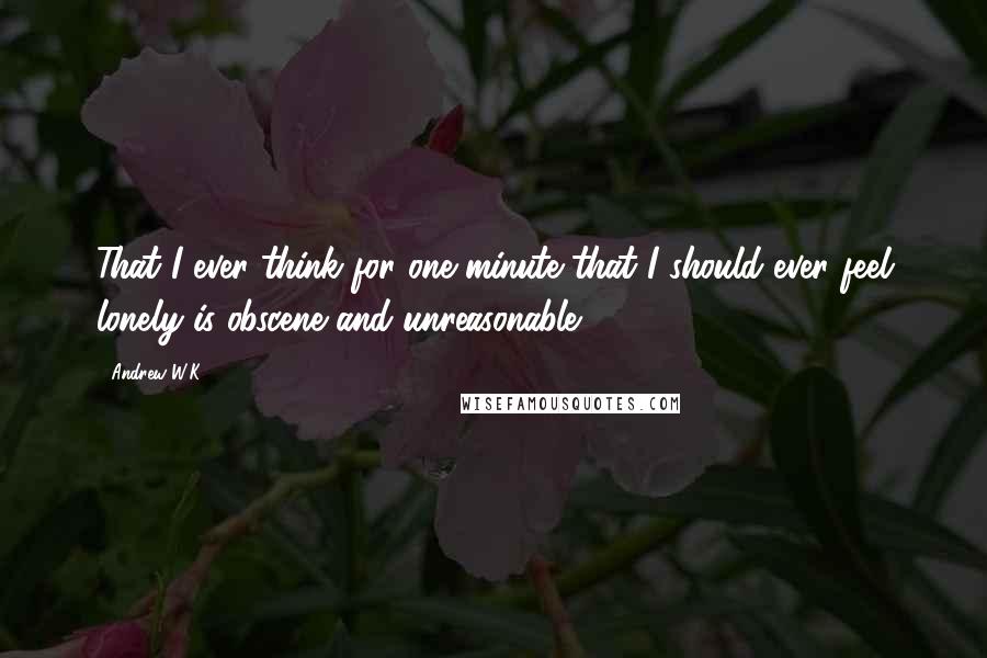 Andrew W.K. Quotes: That I ever think for one minute that I should ever feel lonely is obscene and unreasonable.