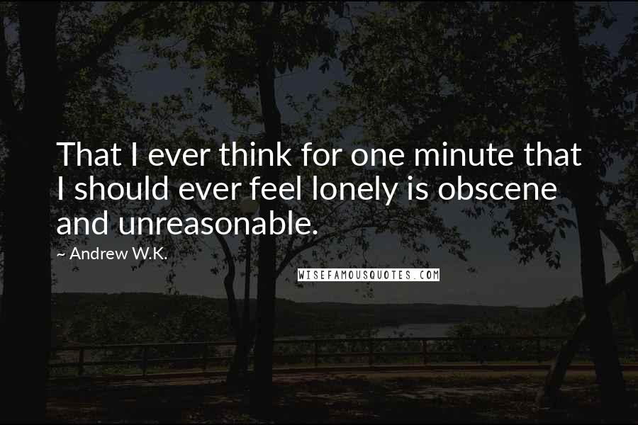 Andrew W.K. Quotes: That I ever think for one minute that I should ever feel lonely is obscene and unreasonable.