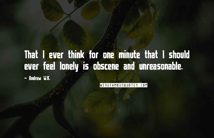 Andrew W.K. Quotes: That I ever think for one minute that I should ever feel lonely is obscene and unreasonable.