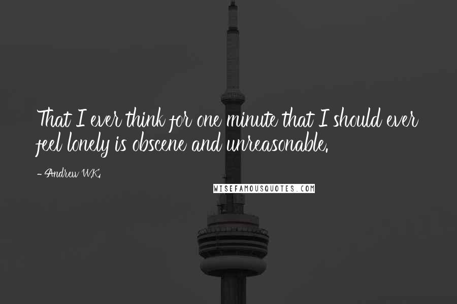 Andrew W.K. Quotes: That I ever think for one minute that I should ever feel lonely is obscene and unreasonable.