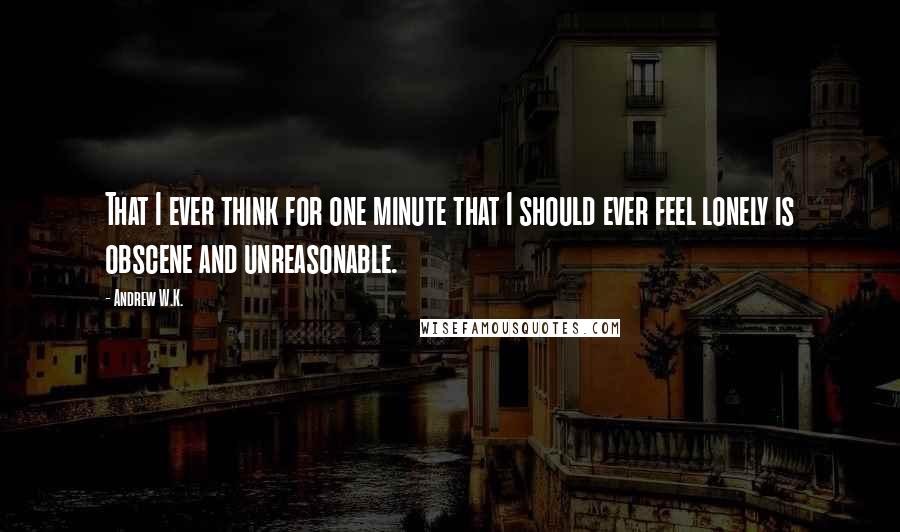 Andrew W.K. Quotes: That I ever think for one minute that I should ever feel lonely is obscene and unreasonable.