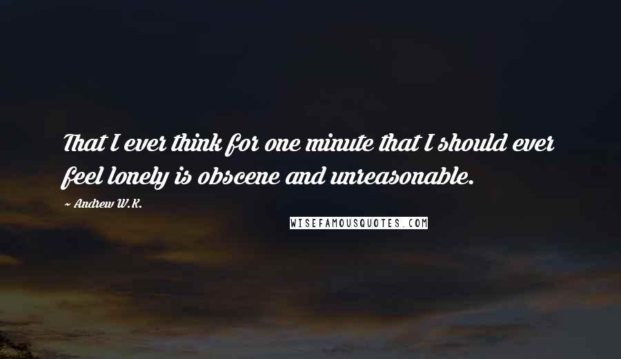 Andrew W.K. Quotes: That I ever think for one minute that I should ever feel lonely is obscene and unreasonable.