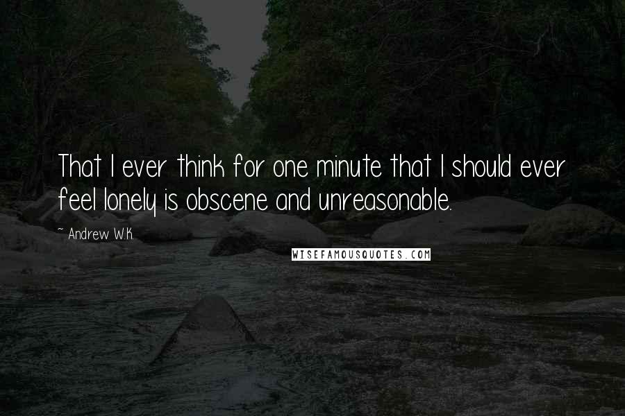 Andrew W.K. Quotes: That I ever think for one minute that I should ever feel lonely is obscene and unreasonable.