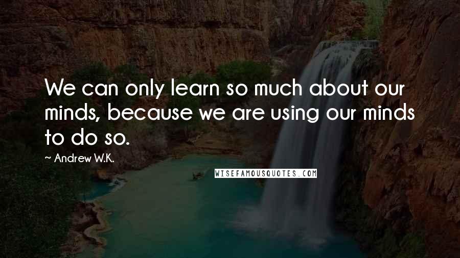 Andrew W.K. Quotes: We can only learn so much about our minds, because we are using our minds to do so.