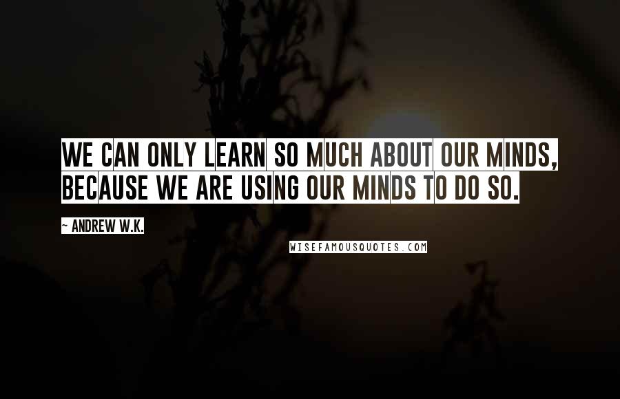 Andrew W.K. Quotes: We can only learn so much about our minds, because we are using our minds to do so.