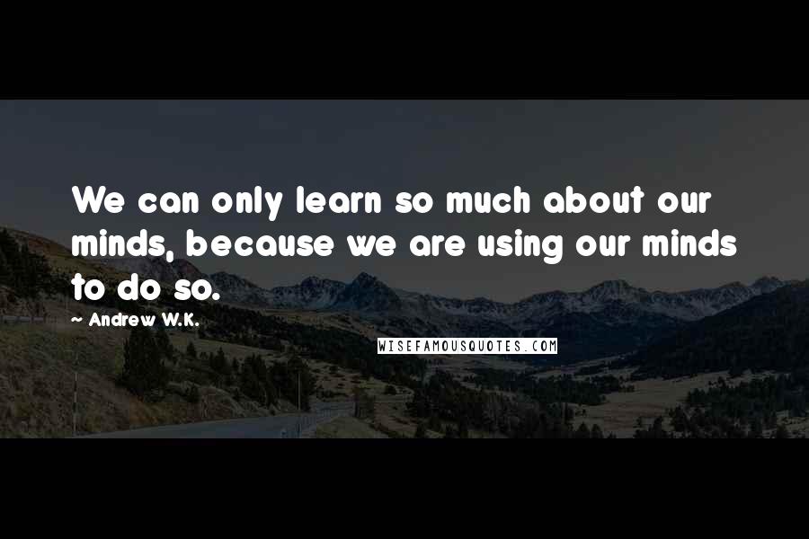 Andrew W.K. Quotes: We can only learn so much about our minds, because we are using our minds to do so.