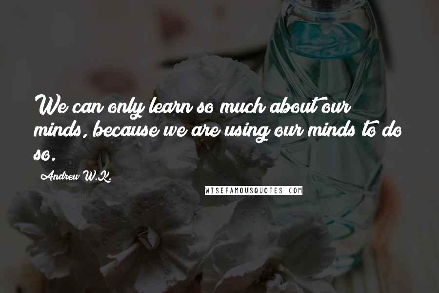 Andrew W.K. Quotes: We can only learn so much about our minds, because we are using our minds to do so.