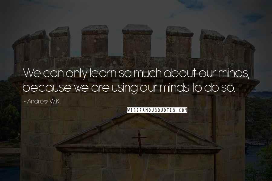 Andrew W.K. Quotes: We can only learn so much about our minds, because we are using our minds to do so.