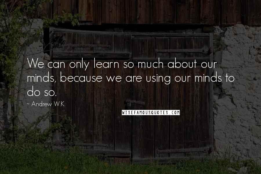 Andrew W.K. Quotes: We can only learn so much about our minds, because we are using our minds to do so.