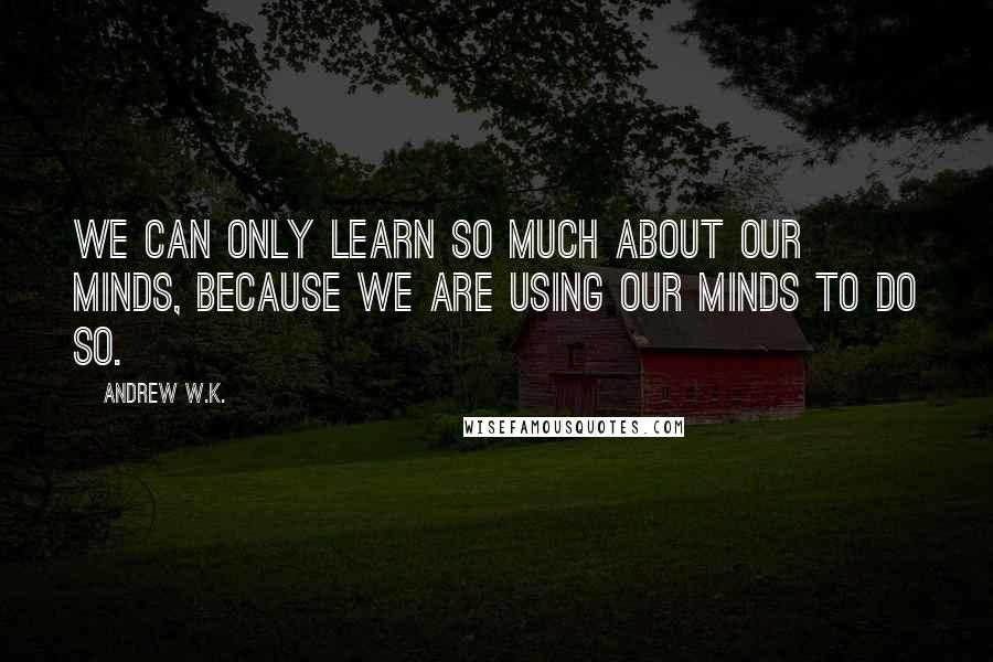 Andrew W.K. Quotes: We can only learn so much about our minds, because we are using our minds to do so.