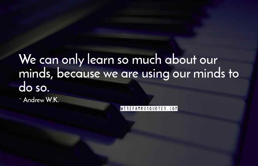 Andrew W.K. Quotes: We can only learn so much about our minds, because we are using our minds to do so.