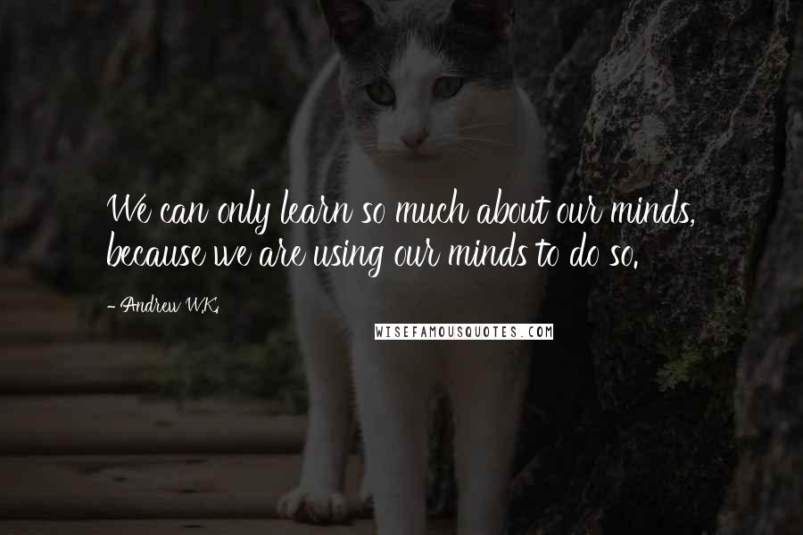 Andrew W.K. Quotes: We can only learn so much about our minds, because we are using our minds to do so.