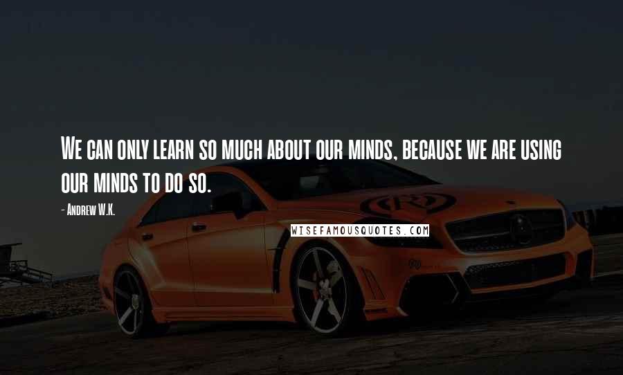 Andrew W.K. Quotes: We can only learn so much about our minds, because we are using our minds to do so.