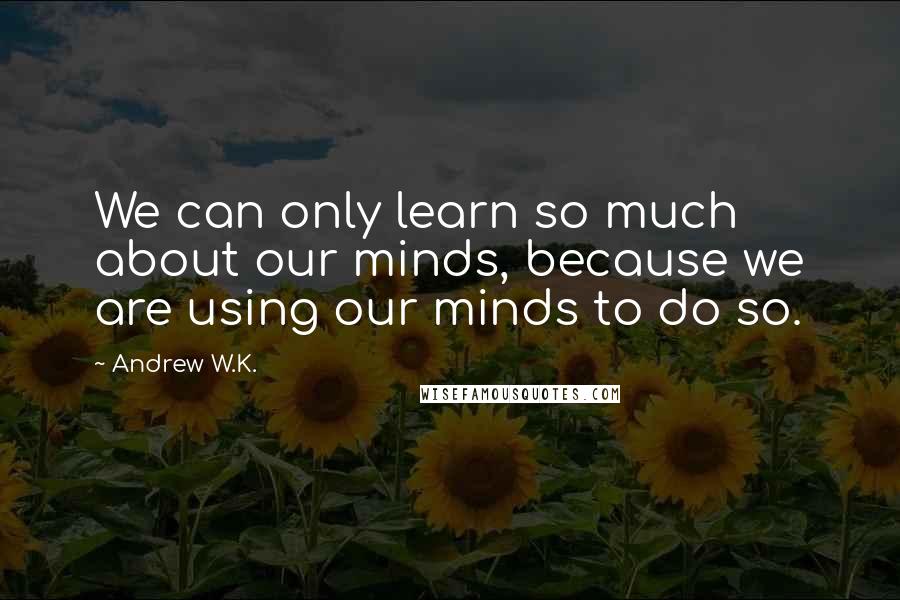 Andrew W.K. Quotes: We can only learn so much about our minds, because we are using our minds to do so.