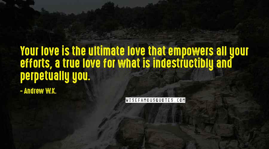 Andrew W.K. Quotes: Your love is the ultimate love that empowers all your efforts, a true love for what is indestructibly and perpetually you.