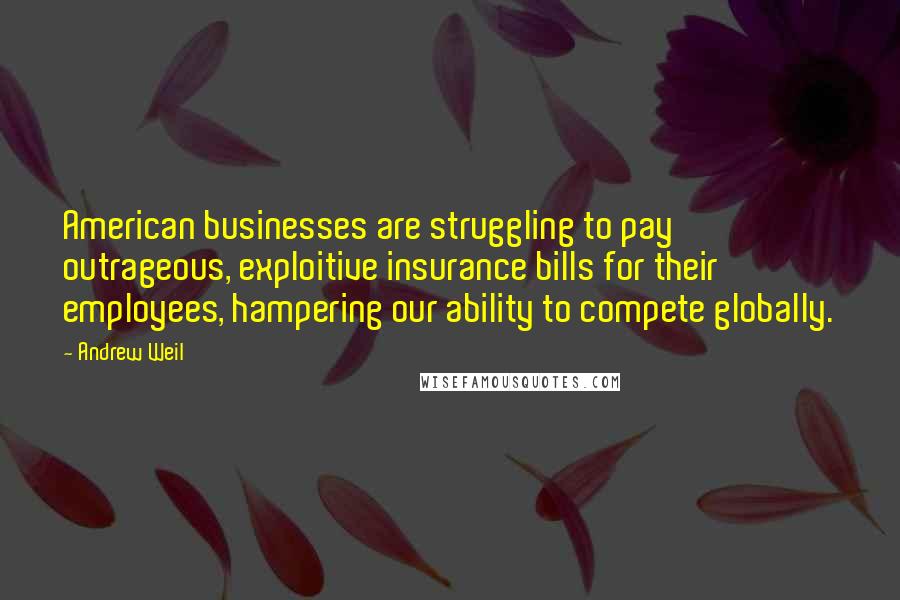 Andrew Weil Quotes: American businesses are struggling to pay outrageous, exploitive insurance bills for their employees, hampering our ability to compete globally.