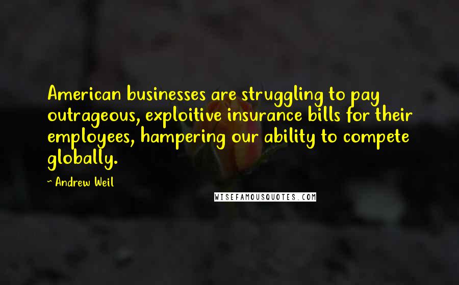 Andrew Weil Quotes: American businesses are struggling to pay outrageous, exploitive insurance bills for their employees, hampering our ability to compete globally.