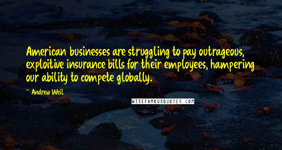 Andrew Weil Quotes: American businesses are struggling to pay outrageous, exploitive insurance bills for their employees, hampering our ability to compete globally.